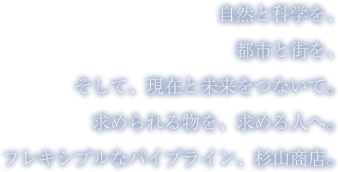 自然と科学を、都市と街を、そして、現在と未来をつないで。求められる物を、求める人へ。フレキシブルなパイプライン、杉山商店。